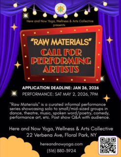 🎭✨ CALL FOR PERFORMING ARTISTS: RAW MATERIALS ✨🎭

Raw Materials is a curated, informal performance series spotlighting solo to small/mid-sized works in dance, theatre, music, spoken word/poetry, comedy, performance art, and more. This is a space to share ideas in motion and creative experiments—followed by a post-show Q&A with the audience for connection and dialogue.

🗓 Application Deadline: January 26, 2026
🎤 Performance Date: Saturday, May 2, 2026, 7:00 PM

📍 Here and Now Yoga, Wellness & Arts Collective
22 Verbena Ave, Floral Park, NY

Artists of all disciplines are encouraged to apply.
Learn more & apply at hereandnowyoga.com

#RawMaterials #CallForArtists #PerformingArts #SpokenWord #HereAndNowYoga