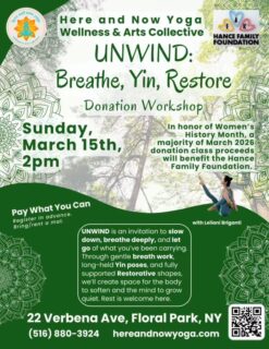 UNWIND: Breathe, Yin, Restore
Donation Yoga Class
Sunday, March 15 • 2 PM

Take a pause… soften the edges of your week… and give yourself space to simply breathe.

Join Leilani Briganti for a calming practice of gentle breathwork, yin postures, and restorative rest designed to help release tension and invite deep relaxation. This class offers a quiet space to slow down, unwind, and reconnect with yourself.

In honor of Women’s History Month, the majority of proceeds will benefit the Hance Family Foundation — a Floral Park–based nonprofit created to honor the lives of Emma, Alyson, and Katie Hance. Through their programs, the foundation empowers girls and women of all ages by teaching confidence, self-esteem, and resilience through educational workshops and community initiatives. ￼

All are welcome.
Pay what you can.
Bring a mat or rent one at the studio.

Here and Now Yoga, Wellness & Arts Collective
22 Verbena Ave, Floral Park, NY

Come unwind with us. 💛
#hereandnowyoga #floralparkny #floralpark #womenshistory #hancefamilyfoundation